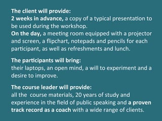 The	
 client	
 will	
 provide:	
 
2	
 weeks	
 in	
 advance,	
 a	
 copy	
 of	
 a	
 typical	
 presenta%on	
 to	
 
be	
 used	
 during	
 the	
 workshop.	
 
On	
 the	
 day,	
 a	
 mee%ng	
 room	
 equipped	
 with	
 a	
 projector	
 
and	
 screen,	
 a	
 ﬂipchart,	
 notepads	
 and	
 pencils	
 for	
 each	
 
par%cipant,	
 as	
 well	
 as	
 refreshments	
 and	
 lunch.	
 	
 
	
 
The	
 par$cipants	
 will	
 bring:	
 
their	
 laptops,	
 an	
 open	
 mind,	
 a	
 will	
 to	
 experiment	
 and	
 a	
 
desire	
 to	
 improve.	
 
	
 
The	
 course	
 leader	
 will	
 provide:	
 
all	
 the	
 	
 course	
 materials,	
 20	
 years	
 of	
 study	
 and	
 
experience	
 in	
 the	
 ﬁeld	
 of	
 public	
 speaking	
 and	
 a	
 proven	
 
track	
 record	
 as	
 a	
 coach	
 with	
 a	
 wide	
 range	
 of	
 clients.	
 
 
