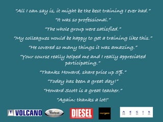 “All I can say is, it might be the best training I ever had.”
“It was so professional.“
“The whole group were satisfied.”
“My colleagues would be happy to get a training like this.”
“He covered so many things it was amazing.”
“Your course really helped me and I really appreciated
participating.”
“Thanks Howard, share price up 5%.”
“Today has been a great day!”
“Howard Scott is a great teacher.”
“Again: thanks a lot!”	
 
 