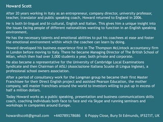 Howard Scott
After 20 years working in Italy as an entrepreneur, company director, university professor,
teacher, translator and public speaking coach, Howard returned to England in 2006.
He is both bi-lingual and bi-cultural, English and Italian. This gives him a unique insight into
the issues facing people of different nationalities wanting to function in an English speaking
environment.
He has the necessary talents and emotional abilities to put his coachees at ease and foster
the emotional environment within which the coachee can learn by doing.
Howard developed his business experience first in The Thompson McLintock accountancy firm
in London before moving to Italy. There he became Managing Director of The British School of
Milan, which then had over 3,000 students a year, both private and corporate.
He also became a representative for the University of Cambridge Local Examinations
Syndicate and then Chairman of AISLI (Associazione Italiana Scuole di Lingua Inglese), a
professional school owners association.
After a period of consultancy work for the Longman group he became their first Master
Franchisee for their Direct English project and assisted Pearson Education, the mother
company, sell master franchises around the world to investors willing to put up in excess of
half a million dollars.
Today Howard works as a public speaking, presentation and business communications skills
coach, coaching individuals both face to face and via Skype and running seminars and
workshops in companies around Europe.	
 
	
 
howardtsco5@gmail.com	
 	
 	
 	
 	
 +440789178686	
 	
 	
 	
 	
 6	
 Poppy	
 Close,	
 Bury	
 St	
 Edmunds,	
 IP327JT,	
 UK	
 
	
 
 