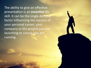 The	
 ability	
 to	
 give	
 an	
 eﬀec%ve	
 
presenta%on	
 is	
 an	
 essen$al	
 life	
 
skill.	
 It	
 can	
 be	
 the	
 single	
 decisive	
 
factor	
 inﬂuencing	
 the	
 success	
 of	
 
your	
 personal	
 career,	
 your	
 
company	
 or	
 the	
 project	
 you	
 are	
 
launching	
 or	
 course	
 you	
 are	
 
running.	
 	
 
 