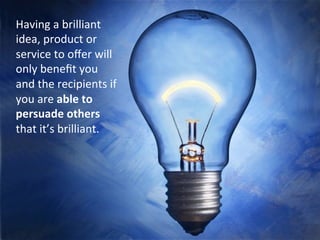 Having	
 a	
 brilliant	
 idea	
 or	
 product	
 will	
 only	
 beneﬁt	
 
you	
 if	
 you	
 are	
 able	
 to	
 persuade	
 other	
 people	
 that	
 
it’s	
 brilliant.	
 
	
 
Having	
 a	
 brilliant	
 
idea,	
 product	
 or	
 
service	
 to	
 oﬀer	
 will	
 
only	
 beneﬁt	
 you	
 
and	
 the	
 recipients	
 if	
 
you	
 are	
 able	
 to	
 
persuade	
 others	
 
that	
 it’s	
 brilliant.	
 
	
 
 