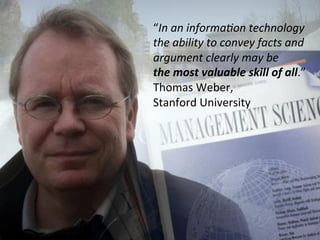 “In	
 an	
 informa4on	
 technology	
 
the	
 ability	
 to	
 convey	
 facts	
 and	
 
argument	
 clearly	
 may	
 be	
 	
 
the	
 most	
 valuable	
 skill	
 of	
 all.”	
 
Thomas	
 Weber,	
 	
 
Stanford	
 University	
 	
 
 