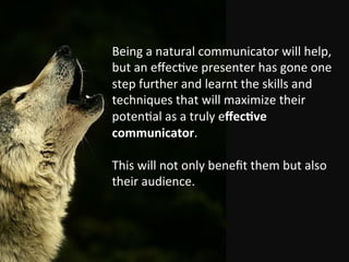 Being	
 a	
 natural	
 communicator	
 will	
 help,	
 
but	
 an	
 eﬀec%ve	
 presenter	
 has	
 gone	
 one	
 
step	
 further	
 and	
 learnt	
 the	
 skills	
 and	
 
techniques	
 that	
 will	
 maximize	
 their	
 
poten%al	
 as	
 a	
 truly	
 eﬀec$ve	
 
communicator.	
 	
 
	
 
This	
 will	
 not	
 only	
 beneﬁt	
 them	
 but	
 also	
 
their	
 audience.	
 
 