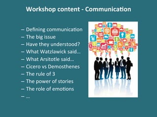 Workshop	
 content	
 -­‐	
 Communica$on	
 
–  Deﬁning	
 communica%on	
 
–  The	
 big	
 issue	
 
–  Have	
 they	
 understood?	
 
–  What	
 Watzlawick	
 said…	
 
–  What	
 Arsitotle	
 said…	
 
–  Cicero	
 vs	
 Demosthenes	
 
–  The	
 rule	
 of	
 3	
 
–  The	
 power	
 of	
 stories	
 
–  The	
 role	
 of	
 emo%ons	
 
–  …	
 
 