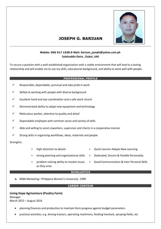 JOSEPH G. BARIUAN
Mobile: 050 917 1538 E-Mail: bariuan_joseph@yahoo.com.ph
Salahuddin Deira , Dubai, UAE
To secure a position with a well-established organization with a stable environment that will lead to a lasting
relationship and will enable me to use my skills, educational background, and ability to work well with people.
PROFESSIONAL PROFILE
 Responsible, dependable, punctual and take pride in work
 Skilled at working with people with diverse background
 Excellent hand and eye coordination and a safe work record
 Demonstrated ability to adapt new equipment and technology
 Meticulous worker, attentive to quality and detail
 Dependable employee with common sense and variety of skills
 Able and willing to assist coworkers, supervisor and clients in a cooperative manner
 Strong skills in organizing workflows, ideas, materials and people
Strengths:
+ High attention to details + Quick Learner-Adapts New Learning
+ strong planning and organizational skills + Dedicated, Sincere & Flexible Personality
+ problem-solving ability to resolve issues
as they arise
+ Good Communication & Inter Personal Skills
SCHOLASTICS
 BSBA Marketing– Philippine Women’s University- 1998
CAREER CONTOUR
Living Hope Agriventure (Poultry Farm)
Manager
March 2015 – August 2016
• planning finances and production to maintain farm progress against budget parameters
• practical activities, e.g. driving tractors, operating machinery, feeding livestock, spraying fields, etc
 