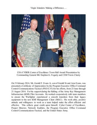 Virgin Islanders Making a Difference….
USA CYBER Center of Excellence Town Hall Award Presentation by
Commanding General BG Stephen G. Fogarty and CSM Travis Cherry
On 5 February 2014, Mr. Gerald F. Evans Jr, sonof Gerald Sr and Asta Evans, was
presented a Certificate of Appreciation by the Program Executive Office Command
Control Communications-Tactical (PEO-C3T) for his efforts, from 23 June through
21 August 2014. For his supportduring the fielding of the Army Key Management
Infrastructure (KMI) Pilot Accounts. He worked cooperatively with team members
to ensure the Warfighter experienced a smooth transition from their legacy
equipment to the new KMI Management Client (MGC). His work ethic, positive
attitude and willingness to work as a team helped make the effort efficient and
effective. This reflects great credit upon himself, Cyber Center of Excellence,
Project Director, Network Enablers, the Program Executive Office Command
Control Communications-Tactical, and the United States Army.
 