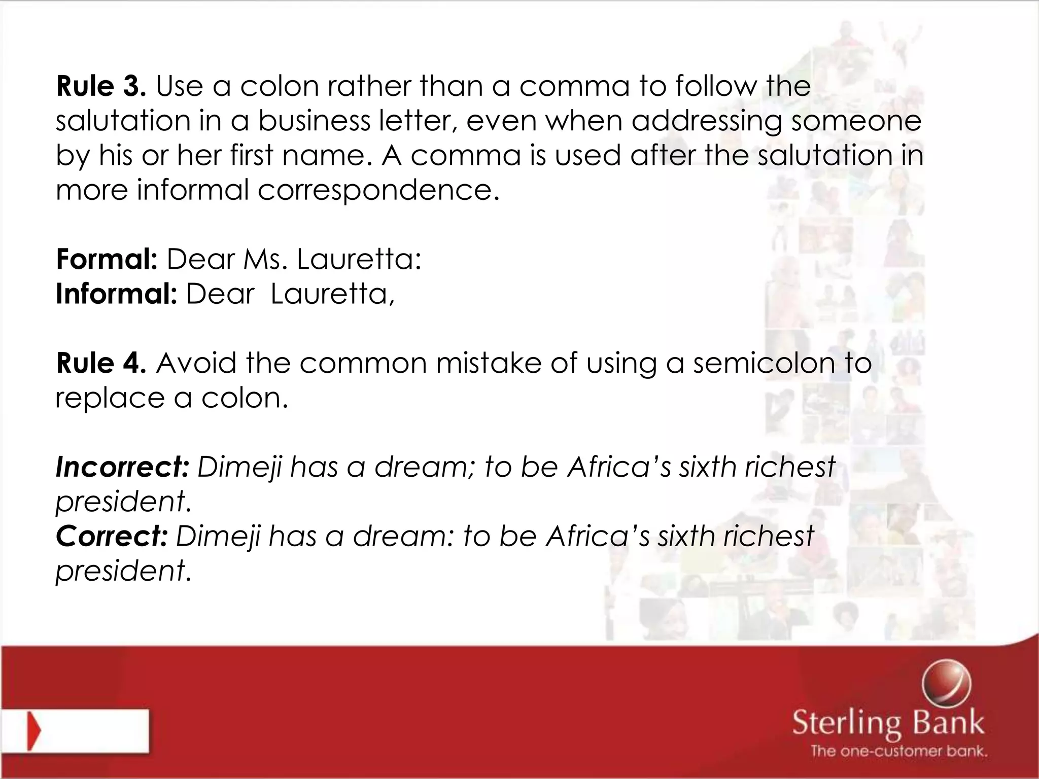 Rule 3. Use a colon rather than a comma to follow the
salutation in a business letter, even when addressing someone
by his or her first name. A comma is used after the salutation in
more informal correspondence.
Formal: Dear Ms. Lauretta:
Informal: Dear Lauretta,
Rule 4. Avoid the common mistake of using a semicolon to
replace a colon.
Incorrect: Dimeji has a dream; to be Africa’s sixth richest
president.
Correct: Dimeji has a dream: to be Africa’s sixth richest
president.
 