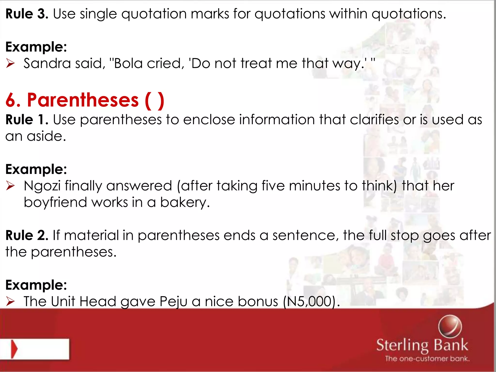 Rule 3. Use single quotation marks for quotations within quotations.
Example:
 Sandra said, "Bola cried, 'Do not treat me that way.' "
6. Parentheses ( )
Rule 1. Use parentheses to enclose information that clarifies or is used as
an aside.
Example:
 Ngozi finally answered (after taking five minutes to think) that her
boyfriend works in a bakery.
Rule 2. If material in parentheses ends a sentence, the full stop goes after
the parentheses.
Example:
 The Unit Head gave Peju a nice bonus (N5,000).
 