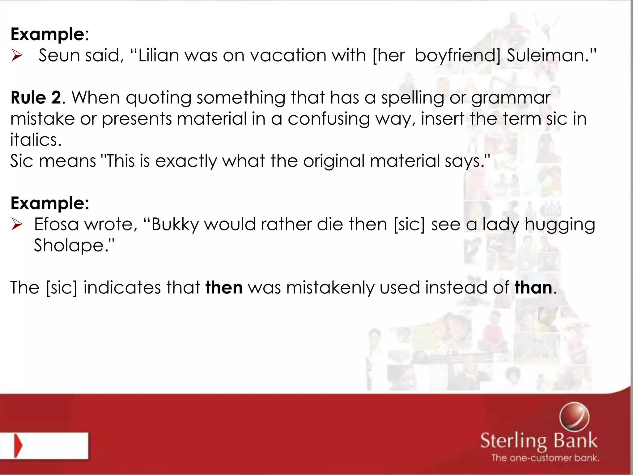 Example:
 Seun said, “Lilian was on vacation with [her boyfriend] Suleiman.”
Rule 2. When quoting something that has a spelling or grammar
mistake or presents material in a confusing way, insert the term sic in
italics.
Sic means "This is exactly what the original material says."
Example:
 Efosa wrote, “Bukky would rather die then [sic] see a lady hugging
Sholape."
The [sic] indicates that then was mistakenly used instead of than.
 
