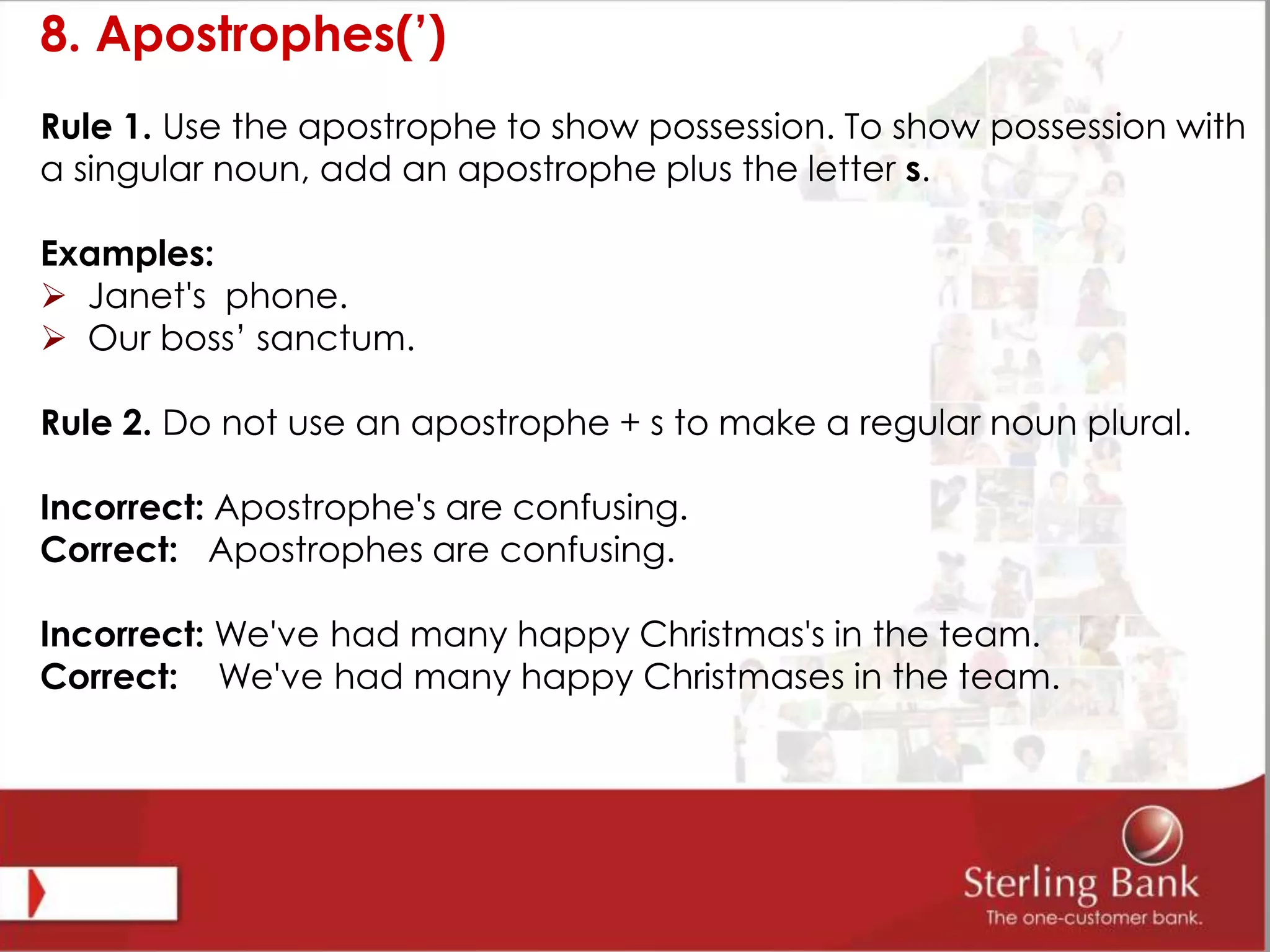 8. Apostrophes(’)
Rule 1. Use the apostrophe to show possession. To show possession with
a singular noun, add an apostrophe plus the letter s.
Examples:
 Janet's phone.
 Our boss’ sanctum.
Rule 2. Do not use an apostrophe + s to make a regular noun plural.
Incorrect: Apostrophe's are confusing.
Correct: Apostrophes are confusing.
Incorrect: We've had many happy Christmas's in the team.
Correct: We've had many happy Christmases in the team.
 