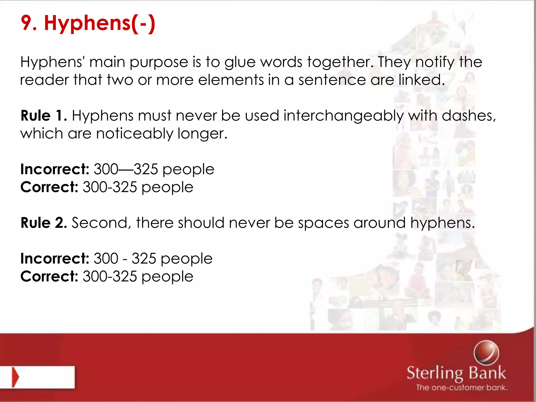 9. Hyphens(-)
Hyphens' main purpose is to glue words together. They notify the
reader that two or more elements in a sentence are linked.
Rule 1. Hyphens must never be used interchangeably with dashes,
which are noticeably longer.
Incorrect: 300—325 people
Correct: 300-325 people
Rule 2. Second, there should never be spaces around hyphens.
Incorrect: 300 - 325 people
Correct: 300-325 people
 