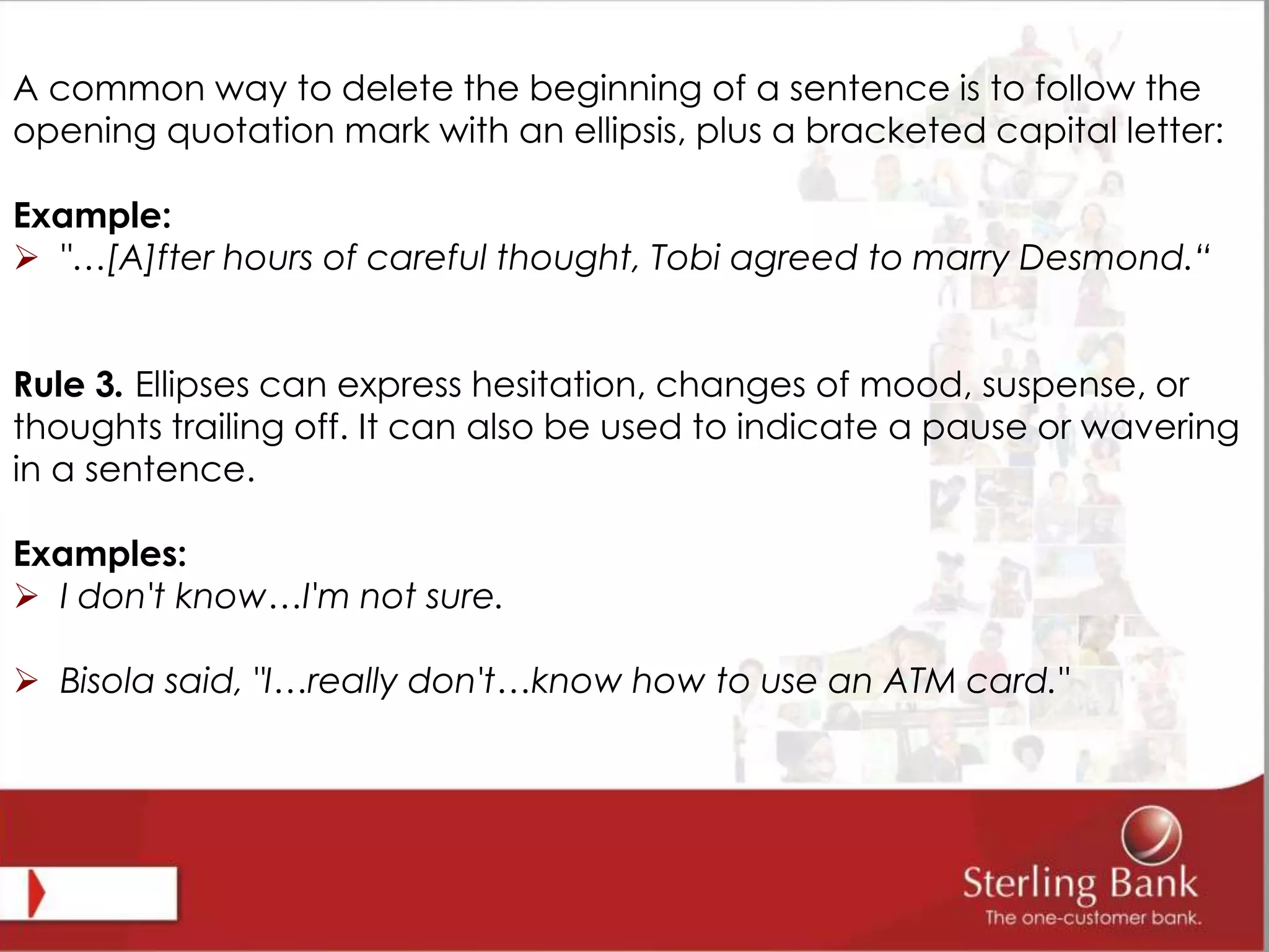 A common way to delete the beginning of a sentence is to follow the
opening quotation mark with an ellipsis, plus a bracketed capital letter:
Example:
 "…[A]fter hours of careful thought, Tobi agreed to marry Desmond.“
Rule 3. Ellipses can express hesitation, changes of mood, suspense, or
thoughts trailing off. It can also be used to indicate a pause or wavering
in a sentence.
Examples:
 I don't know…I'm not sure.
 Bisola said, "I…really don't…know how to use an ATM card."
 