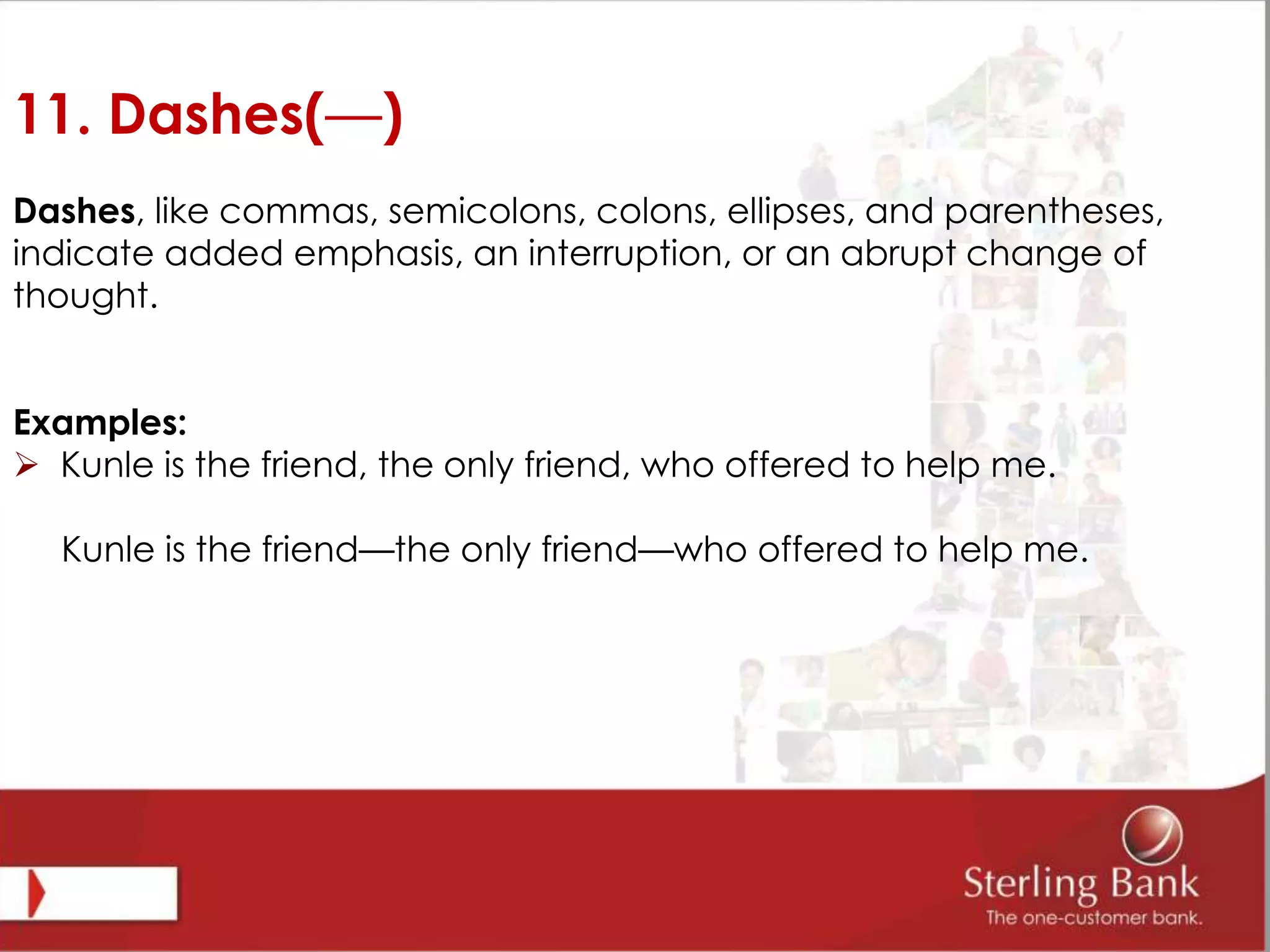 11. Dashes(—)
Dashes, like commas, semicolons, colons, ellipses, and parentheses,
indicate added emphasis, an interruption, or an abrupt change of
thought.
Examples:
 Kunle is the friend, the only friend, who offered to help me.
Kunle is the friend—the only friend—who offered to help me.
 