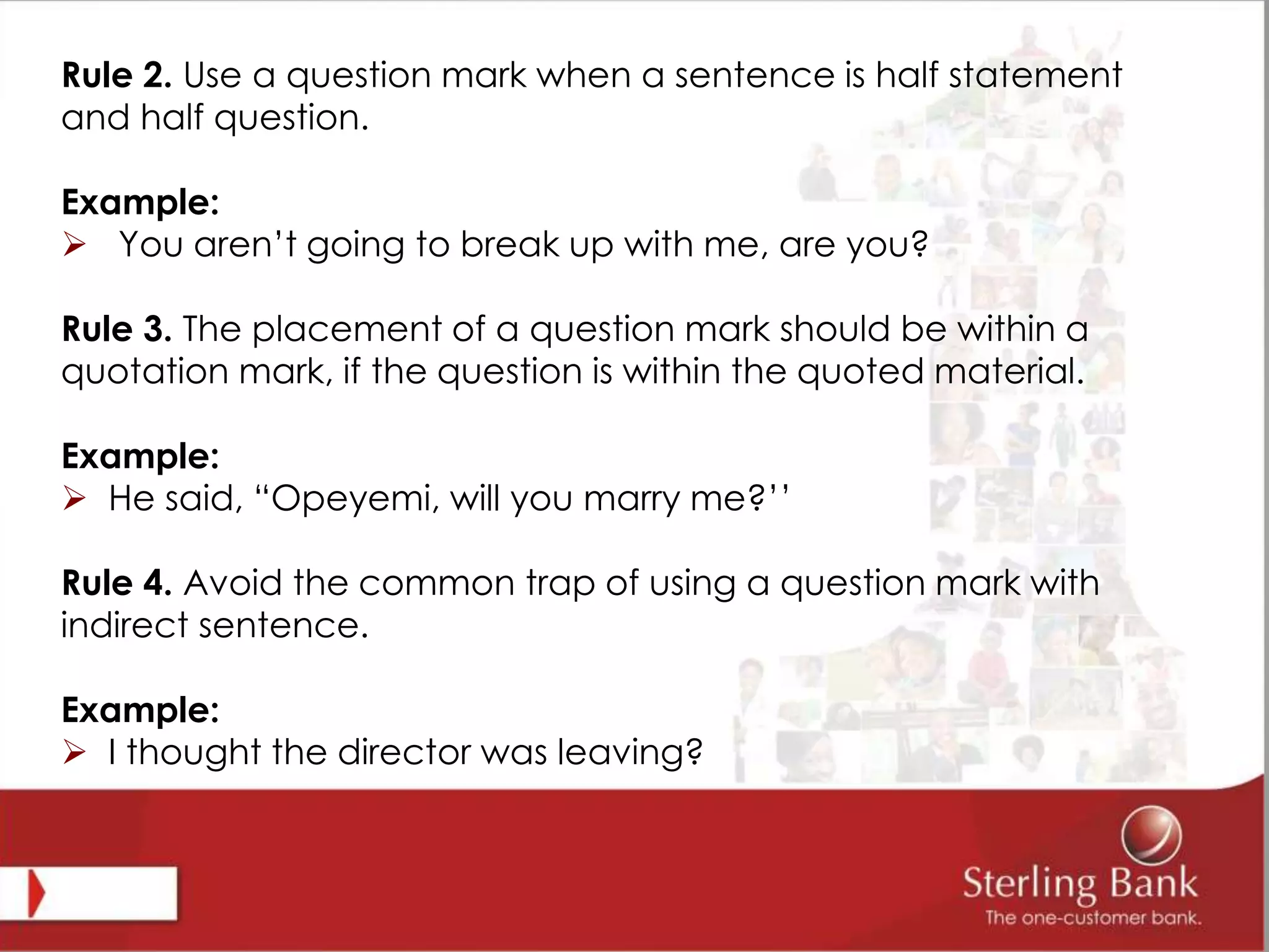 Rule 2. Use a question mark when a sentence is half statement
and half question.
Example:
 You aren’t going to break up with me, are you?
Rule 3. The placement of a question mark should be within a
quotation mark, if the question is within the quoted material.
Example:
 He said, “Opeyemi, will you marry me?’’
Rule 4. Avoid the common trap of using a question mark with
indirect sentence.
Example:
 I thought the director was leaving?
 