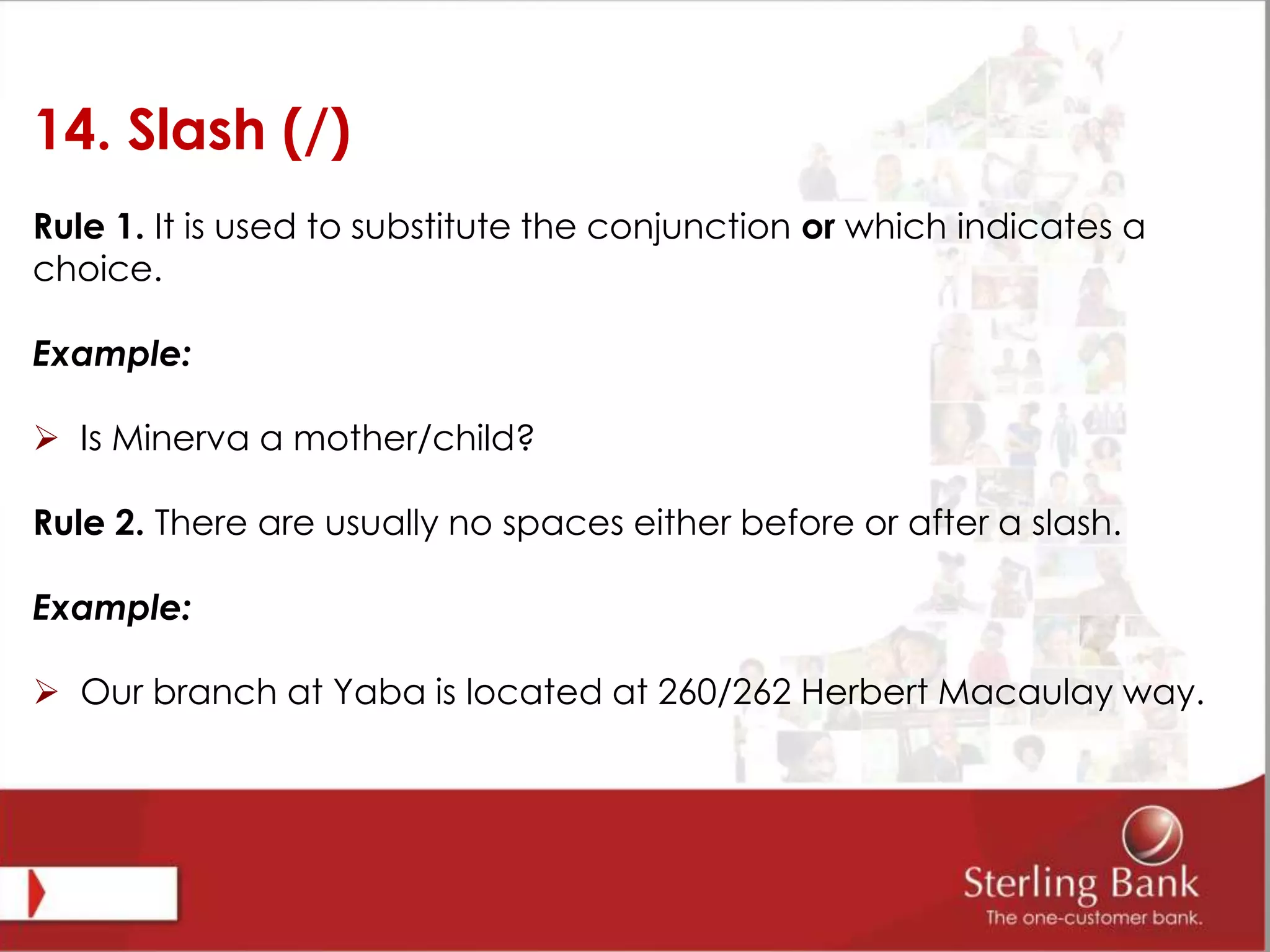 14. Slash (/)
Rule 1. It is used to substitute the conjunction or which indicates a
choice.
Example:
 Is Minerva a mother/child?
Rule 2. There are usually no spaces either before or after a slash.
Example:
 Our branch at Yaba is located at 260/262 Herbert Macaulay way.
 