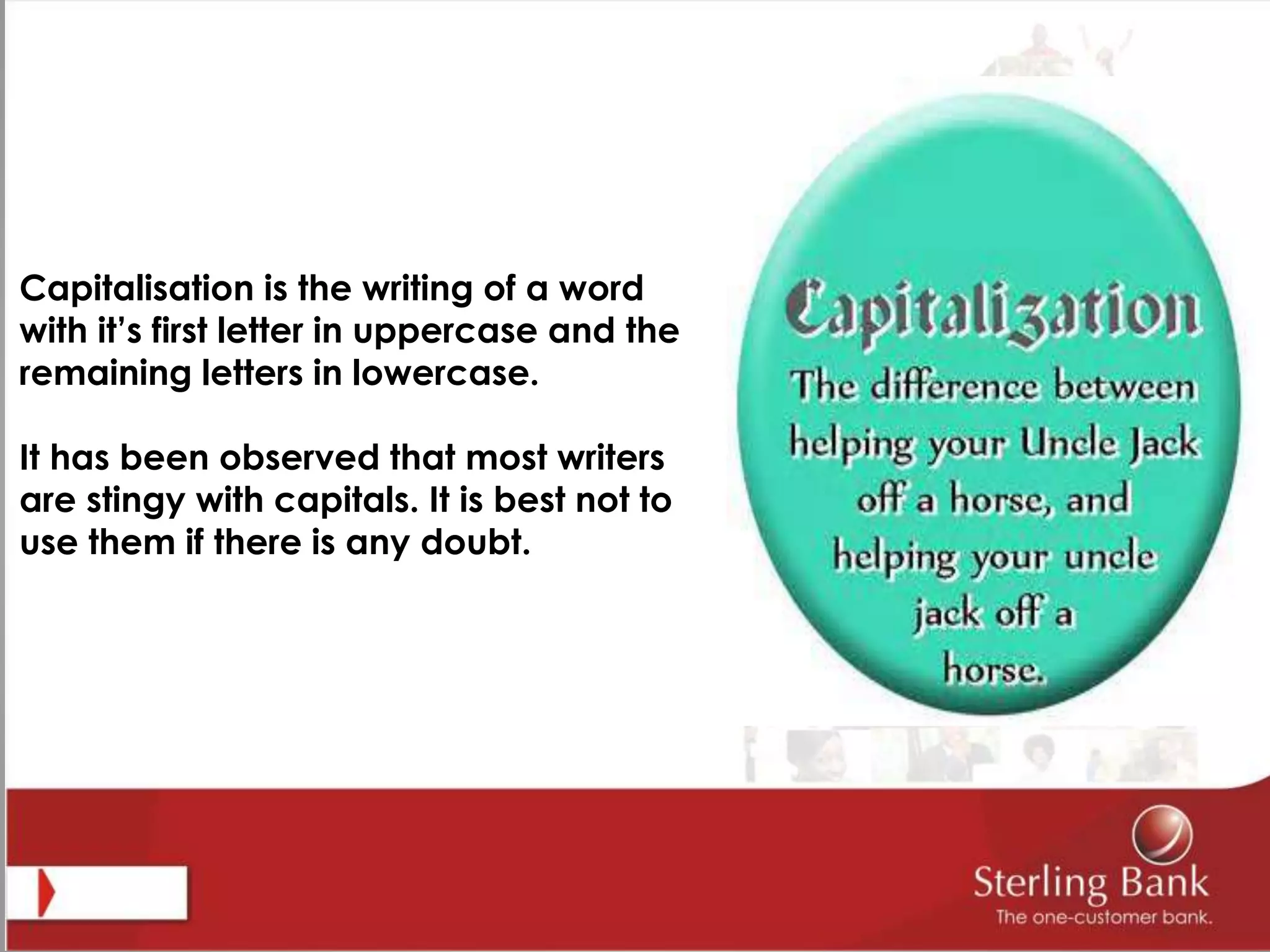 Capitalisation is the writing of a word
with it’s first letter in uppercase and the
remaining letters in lowercase.
It has been observed that most writers
are stingy with capitals. It is best not to
use them if there is any doubt.
 