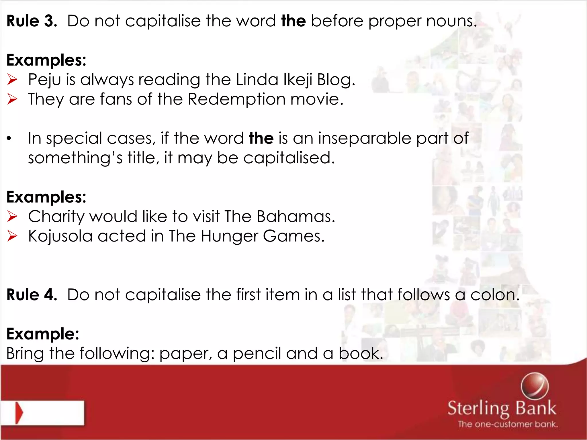 Rule 3. Do not capitalise the word the before proper nouns.
Examples:
 Peju is always reading the Linda Ikeji Blog.
 They are fans of the Redemption movie.
• In special cases, if the word the is an inseparable part of
something’s title, it may be capitalised.
Examples:
 Charity would like to visit The Bahamas.
 Kojusola acted in The Hunger Games.
Rule 4. Do not capitalise the first item in a list that follows a colon.
Example:
Bring the following: paper, a pencil and a book.
 