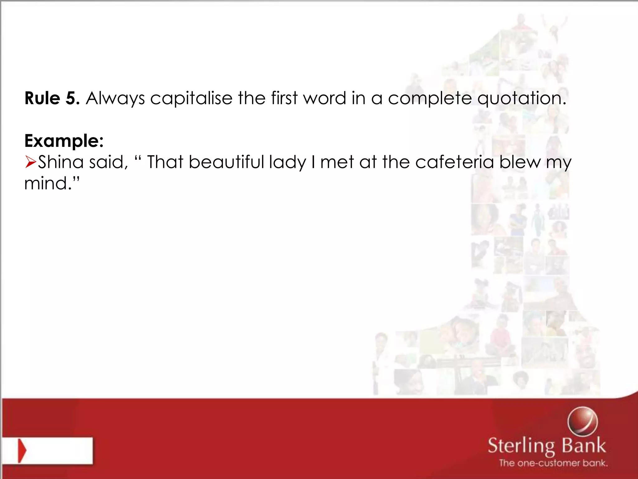 Rule 5. Always capitalise the first word in a complete quotation.
Example:
Shina said, “ That beautiful lady I met at the cafeteria blew my
mind.”
 