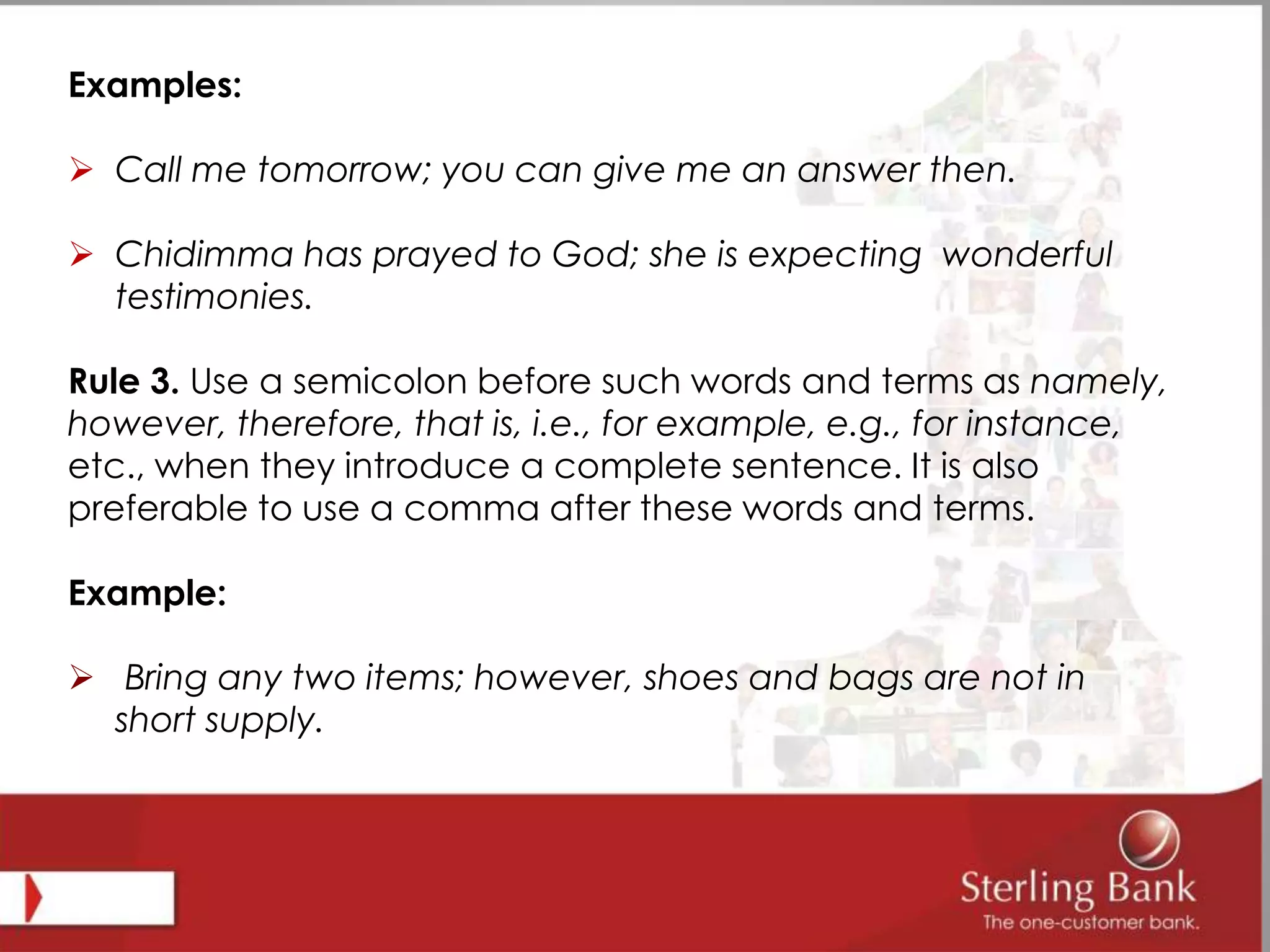 Examples:
 Call me tomorrow; you can give me an answer then.
 Chidimma has prayed to God; she is expecting wonderful
testimonies.
Rule 3. Use a semicolon before such words and terms as namely,
however, therefore, that is, i.e., for example, e.g., for instance,
etc., when they introduce a complete sentence. It is also
preferable to use a comma after these words and terms.
Example:
 Bring any two items; however, shoes and bags are not in
short supply.
 