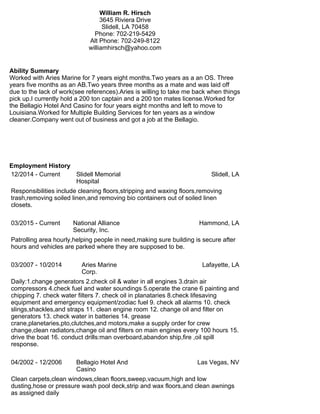 William R. Hirsch
3645 Riviera Drive
Slidell, LA 70458
Phone: 702-219-5429
Alt Phone: 702-249-8122
williamhirsch@yahoo.com
Ability Summary
Worked with Aries Marine for 7 years eight months.Two years as a an OS. Three
years five months as an AB.Two years three months as a mate and was laid off
due to the lack of work(see references).Aries is willing to take me back when things
pick up.I currently hold a 200 ton captain and a 200 ton mates license.Worked for
the Bellagio Hotel And Casino for four years eight months and left to move to
Louisiana.Worked for Multiple Building Services for ten years as a window
cleaner.Company went out of business and got a job at the Bellagio.
Employment History
12/2014 - Current Slidell Memorial
Hospital
Slidell, LA
Responsibilities include cleaning floors,stripping and waxing floors,removing
trash,removing soiled linen,and removing bio containers out of soiled linen
closets.
03/2015 - Current National Alliance
Security, Inc.
Hammond, LA
Patrolling area hourly,helping people in need,making sure building is secure after
hours and vehicles are parked where they are supposed to be.
03/2007 - 10/2014 Aries Marine
Corp.
Lafayette, LA
Daily:1.change generators 2.check oil & water in all engines 3.drain air
compressors 4.check fuel and water soundings 5.operate the crane 6 painting and
chipping 7. check water filters 7. check oil in planataries 8.check lifesaving
equipment and emergency equipment/zodiac fuel 9. check all alarms 10. check
slings,shackles,and straps 11. clean engine room 12. change oil and filter on
generators 13. check water in batteries 14. grease
crane,planetaries,pto,clutches,and motors,make a supply order for crew
change,clean radiators,change oil and filters on main engines every 100 hours 15.
drive the boat 16. conduct drills:man overboard,abandon ship,fire ,oil spill
response.
04/2002 - 12/2006 Bellagio Hotel And
Casino
Las Vegas, NV
Clean carpets,clean windows,clean floors,sweep,vacuum,high and low
dusting,hose or pressure wash pool deck,strip and wax floors,and clean awnings
as assigned daily
 
