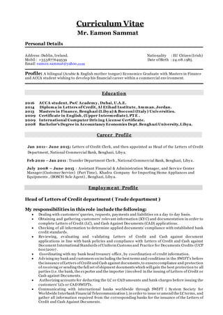 Curriculum Vitae
Mr. Eamon Sammat
Personal Details
Address:Dublin, Ireland. Nationality : EU Citizen (Irish)
Mobil : +353877649339 Date ofBirth :24.08.1985
Email: eamon.sammat@yahoo.com
Profile: A bilingual (Arabic & English mother tongue) Economics Graduate with Masters in Finance
and ACCA student wishing to develop his financial career within a commercial environment.
Educa tion
2016 ACCA student, PwC Academy, Dubai, U.A.E.
2014 Diploma in Letters of Credit, Al Etihad Institute, Amman, Jordan.
2013 Masters in Finance, Benghazi (Libya) & Bocconi (Italy) Universities.
2009 Certificate in English, (Upper Intermediate), PT E .
2009 International Computer Driving License Certificate.
2008 Bachelor’s Degree in Accountancy Economics Dept.Benghazi University,Libya.
Career Profile
Jan 2011– June 2015: Letters of Credit Clerk, and then appointed as Head of the Letters of Credit
Department, National Commercial Bank, Benghazi, Libya.
Feb 2010 – Jan 2011 : Transfer Department Clerk , National Commercial Bank, Benghazi, Libya.
July 2008 – June 2015 : Assistant Financial & Administration Manager, and Service Center
Manager (Customer Service) (Part Time), Khadra Company for Importing Home Appliances and
Equipments , (BOSCH Sole Agent) , Benghazi, Libya.
Employm e nt Profile
Head of Letters of Credit department ( Trade department )
My responsibilities in this role include the following:
 Dealing with customers' queries, requests, payments and liabilities on a day to day basis.
 Obtaining and gathering customers' relevant information (KY C) and documentation in order to
complete Letters of Credit (LC), and Cash Against Documents (CAD) applications.
 Checking of all information to determine applied documents' compliance with established bank
credit standards.
 Reviewing, evaluating and validating Letters of Credit and Cash against document
applications in line with bank policies and compliance with Letters of Credit and Cash against
Document International Standards ofUniform Customs and Practice for Documents Credits (UCP
600)2007 .
 Coordinating with my bank head treasury office, by coordination of credit information.
 Advising my bank and customers on including the best terms and conditions in the SWIFT’s before
the issuance of Letters ofCredit and Cash against documents,to ensurecompliance and protection
of receiving or sending the full set ofshipment documents which will gain the best protection to all
parties (i.e. the bank, the exporter and the importer ) involved in the issuing of Letters of Credit or
Cash against Documents.
 Authorizing accounts for deducting the LC or CAD amounts and bank charges before issuing the
customers' LCs or CAD SWIFTs.
 Communicating with international banks worldwide through SWIFT ( System Society for
Worldwide Interbank Financial Telecommunication ), in order to issue or amend the LCterms, and
gather all information required from the corresponding banks for the issuance of the Letters of
Credit and Cash Against Documents.
 
