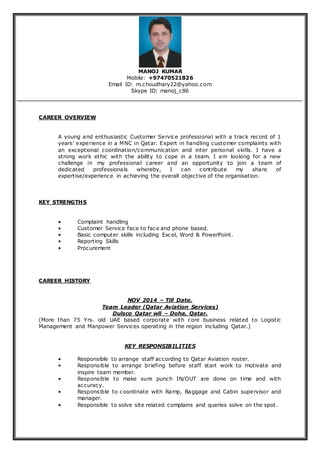 MANOJ KUMAR
Mobile: +97470521826
Email ID: m.choudhary22@yahoo.com
Skype ID: manoj_c86
CAREER OVERVIEW
A young and enthusiastic Customer Service professional with a track record of 1
years’ experience in a MNC in Qatar. Expert in handling customer complaints with
an exceptional coordination/communication and inter personal skills. I have a
strong work ethic with the ability to cope in a team. I am looking for a new
challenge in my professional career and an opportunity to join a team of
dedicated professionals whereby, I can contribute my share of
expertise/experience in achieving the overall objective of the organisation.
KEY STRENGTHS
• Complaint handling
• Customer Service face to face and phone based.
• Basic computer skills including Excel, Word & PowerPoint.
• Reporting Skills
• Procurement
CAREER HISTORY
NOV 2014 – Till Date.
Team Leader (Qatar Aviation Services)
Dulsco Qatar wll – Doha, Qatar.
(More than 75 Yrs. old UAE based corporate with core business related to Logistic
Management and Manpower Services operating in the region including Qatar.)
KEY RESPONSIBILITIES
• Responsible to arrange staff according to Qatar Aviation roster.
• Responsible to arrange briefing before staff start work to motivate and
inspire team member.
• Responsible to make sure punch IN/OUT are done on time and with
accuracy.
• Responsible to coordinate with Ramp, Baggage and Cabin supervisor and
manager.
• Responsible to solve site related complains and queries solve on the spot.
 