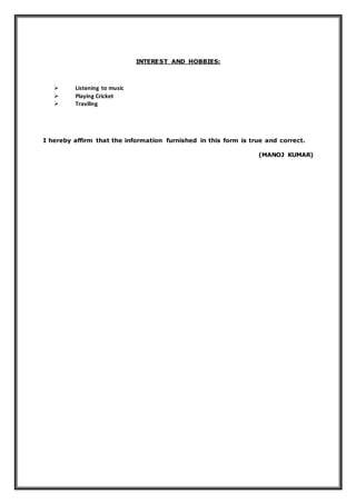 INTEREST AND HOBBIES:
 Listening to music
 Playing Cricket
 Traviling
I hereby affirm that the information furnished in this form is true and correct.
(MANOJ KUMAR)
 