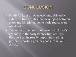  South Africa is an open economy driven by
extensive trade routes that developed between
cities and kingdoms, some trade routes were
overland.
 Trade has driven much of growth in Africa’s
economy in the early twenty first century.
Europe is an increasily important trading
partner exporting greater goods from South
Africa.
 