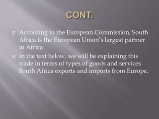  According to the European Commission, South
Africa is the European Union’s largest partner
in Africa
 In the text below, we will be explaining this
trade in terms of types of goods and services
South Africa exports and imports from Europe.
 
