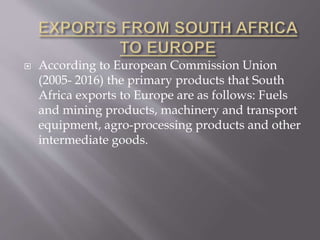  According to European Commission Union
(2005- 2016) the primary products that South
Africa exports to Europe are as follows: Fuels
and mining products, machinery and transport
equipment, agro-processing products and other
intermediate goods.
 
