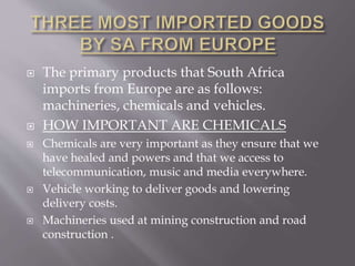  The primary products that South Africa
imports from Europe are as follows:
machineries, chemicals and vehicles.
 HOW IMPORTANT ARE CHEMICALS
 Chemicals are very important as they ensure that we
have healed and powers and that we access to
telecommunication, music and media everywhere.
 Vehicle working to deliver goods and lowering
delivery costs.
 Machineries used at mining construction and road
construction .
 