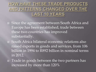  Since the agreement between South Africa and
Europe has been established, trade between
these two countries has improved
substantially.
 South Africa bilateral economic relations also
raised exports in goods and services, from 106
billion in 1994 to R892 billion in nominal terms
in 2012.
 Trade in goods between the two partners has
increased by more than 120%
 