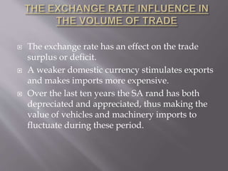 The exchange rate has an effect on the trade
surplus or deficit.
 A weaker domestic currency stimulates exports
and makes imports more expensive.
 Over the last ten years the SA rand has both
depreciated and appreciated, thus making the
value of vehicles and machinery imports to
fluctuate during these period.
 