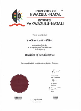 4~~.,..••••,,~~
UNIVERSITY OF
KWAZULU-NATAL
TM
INYUVESI
YAKWAZULU-NATALI
This is to certiJYthat
Sio6lian LeaIi wWiins
was admitted this day
at a c01l9regation of the University
to the degree of
Bucfiefor of SociaC Science
having satisfiec! the conditions prescribed for the degree
vAS van Jaarsvcft(
Vice - cliam:cUor
~
SS MolWena
Registrar
~ DPMccmcRen
Dean
1111111111111111111111111111
213528081 11 ApriC 2016
1111111111111111
4937
UV PROTECTED
 