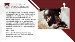 “Na verdade me disse minha mãe, Tétis dos
pés prateados, que um dual destino me leva
até ao termo da morte: se eu aqui ficar a
combater em torno da cidade de Troia,
perece o meu regresso, mas terei um renome
imorredouro; porém se eu regressar para
casa, para a amada terra pátria, perece o meu
renome glorioso, mas terei uma vida longa,e
o termo da morte não virá depressa ao meu
encontro”
Iliada Canto I
Dilema: Escolher entre uma vida longa e
tranquila ou uma vida curta mas gloriosa:
Aquiles escolheu a glória.
 