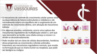 • O mecanismo de controle do crescimento celular parece estar
na dependência de fatores estimulantes e inibidores e ele
normalmente estaria em equilíbrio até o surgimento de um
estímulo de crescimento efetivo, sem ativação do mecanismo
inibidor
• Em algumas ocasiões, entretanto, ocorre uma ruptura dos
mecanismos reguladores da multiplicação celular e, sem que
seja necessário ao tecido, uma célula começa a crescer e a
dividir-se desordenadamente.
• Pode resultar daí um clone de células descendentes, herdeiras
dessa propensão ao crescimento e divisão anômalos,
insensíveis aos mecanismos reguladores normais, que resulta
na formação do que se chama tumor ou neoplasia, que pode
ser benigna ou maligna
 