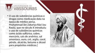 • O uso de substâncias químicas e
drogas como medicação data na
época do médico persa,
Muhammad ibn Zakarīya Rāzi (ou
Rasis), que no século X introduziu
o uso de substâncias químicas
como ácido sulfúrico, cobre,
mercúrio, sais de arsênico, sal
amoníaco, ouro, cré, argila, coral,
pérola, alcatrão, betume e álcool
para propósitos médicos.[
 