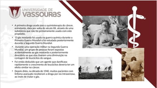 • A primeira droga usada para a quimioterapia do câncer,
entretanto, data por volta do século XX, através de uma
substância que não foi primeiramente usada com este
propósito.
• O gás mostarda foi usado na guerra química durante a
Primeira Guerra Mundial e foi estudada posteriormente
durante a Segunda Guerra Mundial.
• Durante uma operação militar na Segunda Guerra
Mundial, um grupo de pessoas foram expostas
acidentalmente ao gás mostarda e posteriormente
descobriu-se que elas tiveram uma diminuição na
contagem de leucócitos do sangue.
• Foi então deduzido que um agente que danificava
rapidamente o crescimento de leucócitos deveria ter um
efeito similar no câncer.
• Depois disto, na década de 1940, muitos pacientes com
linfoma avançado receberam a droga por via intravenosa,
ao invés de inalar o gás.
 