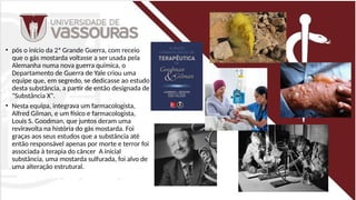 • pós o início da 2ª Grande Guerra, com receio
que o gás mostarda voltasse a ser usada pela
Alemanha numa nova guerra química, o
Departamento de Guerra de Yale criou uma
equipe que, em segredo, se dedicasse ao estudo
desta substância, a partir de então designada de
"Substância X".
• Nesta equipa, integrava um farmacologista,
Alfred Gilman, e um físico e farmacologista,
Louis S. Goodman, que juntos deram uma
reviravolta na história do gás mostarda. Foi
graças aos seus estudos que a substância até
então responsável apenas por morte e terror foi
associada à terapia do câncer A inicial
substância, uma mostarda sulfurada, foi alvo de
uma alteração estrutural.
 