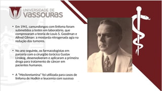 • Em 1941, camundongos com linfoma foram
submetidos a testes em laboratório, que
comprovaram a teoria de Louis S. Goodman e
Alfred Gilman: a mostarda nitrogenada agia na
redução dos tumores.
• No ano seguinte, os farmacologistas em
parceria com o cirurgião torácico Gustav
Linskog, desenvolveram e aplicaram a primeira
droga para tratamento de câncer em
pacientes humanos.
• A “Mecloretamina” foi utilizada para casos de
linfoma de Hodkin e leucemia com sucesso
 