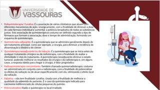• Poliquimioterapia/ Curativa: É a associação de vários citotóxicos que atuam com
diferentes mecanismos de ação, sinergicamente, com a finalidade de diminuir a dose
de cada fármaco individual e aumentar a potência terapêutica de todas as substâncias
juntas. Esta associação de quimioterápicos costuma ser definida segundo o tipo de
fármacos que formam a associação, dose e tempo de administração, formando um
esquema de quimioterapia.
• Quimioterapia adjuvante: É a quimioterapia que se administra geralmente depois de
um tratamento principal, como por exemplo, a cirurgia, para diminuir a incidência de
disseminação a distância do câncer.
• Quimioterapia neoadjuvante ou de indução: É a quimioterapia que se inicia antes de
qualquer tratamento cirúrgico ou de radioterapia, com a finalidade de avaliar a
efetividade in vivo do tratamento. A quimioterapia neoadjuvante diminui o estado
tumoral, podendo melhorar os resultados da cirurgia e da radioterapia e, em alguns
casos, a resposta obtida para chegar à cirurgia, é fator prognóstico.
• Radioquimioterapia concomitante: Também chamada quimiorradioterapia, costuma
ser administrada em conjunto com a radioterapia, com a finalidade de potencializar
os efeitos da radiação ou de atuar especificamente com ela, otimizando o efeito local
da radiação.
• Paliativa – não tem finalidade curativa. Usada com a finalidade de melhorar a
qualidade da sobrevida do paciente. É o caso da quimioterapia indicada para
carcinoma indiferenciado de células pequenas do pulmão.
• Potencializadora Radio e quioterapia no local irradiado
 