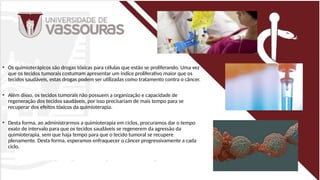 • Os quimioterápicos são drogas tóxicas para células que estão se proliferando. Uma vez
que os tecidos tumorais costumam apresentar um índice proliferativo maior que os
tecidos saudáveis, estas drogas podem ser utilizadas como tratamento contra o câncer.
• Além disso, os tecidos tumorais não possuem a organização e capacidade de
regeneração dos tecidos saudáveis, por isso precisariam de mais tempo para se
recuperar dos efeitos tóxicos da quimioterapia.
• Desta forma, ao administrarmos a quimioterapia em ciclos, procuramos dar o tempo
exato de intervalo para que os tecidos saudáveis se regenerem da agressão da
quimioterapia, sem que haja tempo para que o tecido tumoral se recupere
plenamente. Desta forma, esperamos enfraquecer o câncer progressivamente a cada
ciclo,
 