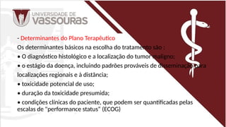 - Determinantes do Plano Terapêutico
Os determinantes básicos na escolha do tratamento são :
• O diagnóstico histológico e a localização do tumor maligno;
• o estágio da doença, incluindo padrões prováveis de disseminação para
localizações regionais e à distância;
• toxicidade potencial de uso;
• duração da toxicidade presumida;
• condições clínicas do paciente, que podem ser quantificadas pelas
escalas de "performance status“ (ECOG)
 