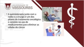 • A quimioterapia junto com a
radio e a cirurgia é um dos
pilares do tratamento oncológico
e consiste no uso de
medicamentos para eliminar as
células do câncer
 