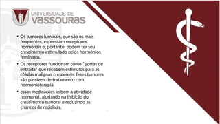 • Os tumores luminais, que são os mais
frequentes, expressam receptores
hormonais e, portanto, podem ter seu
crescimento estimulado pelos hormônios
femininos.
• Os receptores funcionam como “portas de
entrada” que recebem estímulos para as
células malignas crescerem. Esses tumores
são passíveis de tratamento com
hormonioterapia
• essas medicações inibem a atividade
hormonal, ajudando na inibição do
crescimento tumoral e reduzindo as
chances de recidivas.
 