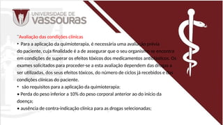 ¨Avaliação das condições clínicas
• Para a aplicação da quimioterapia, é necessária uma avaliação prévia
do paciente, cuja finalidade é a de assegurar que o seu organismo se encontra
em condições de superar os efeitos tóxicos dos medicamentos antiblásticos. Os
exames solicitados para proceder-se a esta avaliação dependem das drogas a
ser utilizadas, dos seus efeitos tóxicos, do número de ciclos já recebidos e das
condições clínicas do paciente.
• são requisitos para a aplicação da quimioterapia:
• Perda do peso inferior a 10% do peso corporal anterior ao do início da
doença;
• ausência de contra-indicação clínica para as drogas selecionadas;
 
