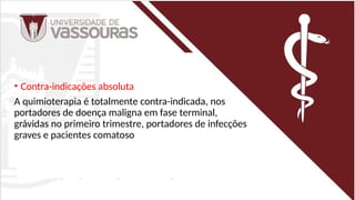 • Contra-indicações absoluta
A quimioterapia é totalmente contra-indicada, nos
portadores de doença maligna em fase terminal,
grávidas no primeiro trimestre, portadores de infecções
graves e pacientes comatoso
 
