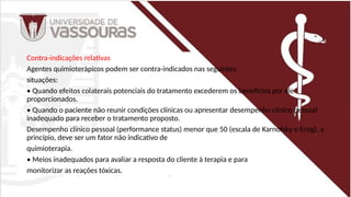 Contra-indicações relativas
Agentes quimioterápicos podem ser contra-indicados nas seguintes
situações:
• Quando efeitos colaterais potenciais do tratamento excederem os benefícios por ele
proporcionados.
• Quando o paciente não reunir condições clínicas ou apresentar desempenho clínico pessoal
inadequado para receber o tratamento proposto.
Desempenho clínico pessoal (performance status) menor que 50 (escala de Karnofsky e Ecog), a
princípio, deve ser um fator não indicativo de
quimioterapia.
• Meios inadequados para avaliar a resposta do cliente à terapia e para
monitorizar as reações tóxicas.
 