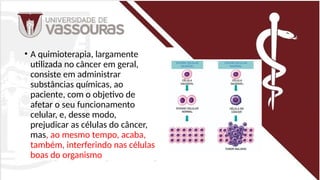 .
• A quimioterapia, largamente
utilizada no câncer em geral,
consiste em administrar
substâncias químicas, ao
paciente, com o objetivo de
afetar o seu funcionamento
celular, e, desse modo,
prejudicar as células do câncer,
mas, ao mesmo tempo, acaba,
também, interferindo nas células
boas do organismo
 