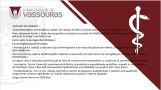 Toxicidade hematológica –
Os quimioterápicos antineoplásicos podem ser capazes de afetar a função medular e levar o indivíduo a uma
Mielo depressão ficando o tecido hematopoiético vulnerável no período do NADIR da droga (é o tempo transcorrido entre a
aplicação da droga e a ocorrência do
menor valor de contagem hematológica).
Em conseqüência poderá ocorrer:
- Anemia que é a redução da concentração de hemoglobina e da massa de glóbulos vermelhos, situação em que o paciente
relata fadiga aos
menores esforços, nota-se também palidez, dispnéia e taquicardia. Os níveis séricos de hemoglobina e o hematócrito devem ser
monitorizados,
em alguns casos é indicada a administração de fator de crescimento (eritropoietina) ou transfusão de concentrados de hemácia.
- Leucopenia - Ocorre diminuição do número de linfócitos, granulócitos e especialmente neutrófilos, levando a uma supressão
da imunidade celular e humoral, com aumento significativo da suscetibilidade aos quadros infecciosos graves.
- Trombocitopenia - Ocorre uma redução anormal no número de plaquetas, podendo levar o paciente a um quadro de
sangramento ouhemorragia. Existe um risco de sangramento quando o nível de plaquetas
atinge valores inferiores a 20.000/µl.
 